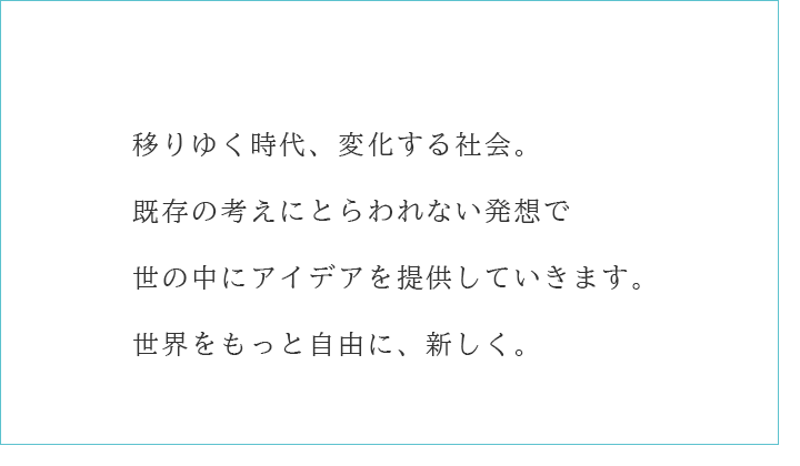 移りゆく時代、変化する社会。既存の考えにとらわれない発想で世の中にアイデアを提供していきます。世界をもっと自由に、新しく。